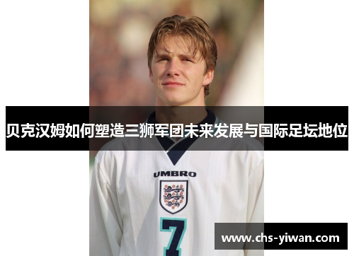 贝克汉姆如何塑造三狮军团未来发展与国际足坛地位 贝克汉姆如何塑造三狮军团未来发展与国际足坛地位