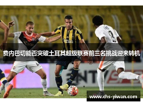 费内巴切能否突破土耳其超级联赛前三名挑战迎来转机