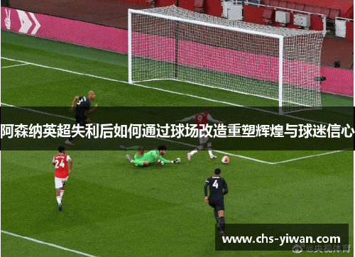 阿森纳英超失利后如何通过球场改造重塑辉煌与球迷信心 阿森纳英超失利后如何通过球场改造重塑辉煌与球迷信心