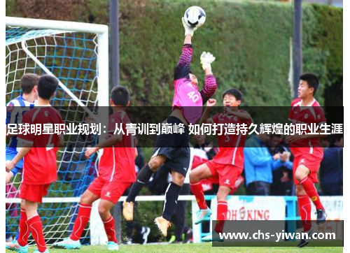 足球明星职业规划：从青训到巅峰 如何打造持久辉煌的职业生涯