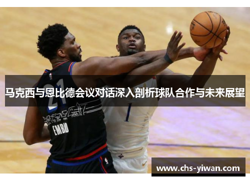 马克西与恩比德会议对话深入剖析球队合作与未来展望 马克西与恩比德会议对话深入剖析球队合作与未来展望