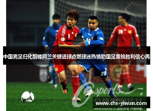 中国男足归化前锋阿兰关键进球点燃球迷热情助国足重拾胜利信心再 中国男足归化前锋阿兰关键进球点燃球迷热情助国足重拾胜利信心再