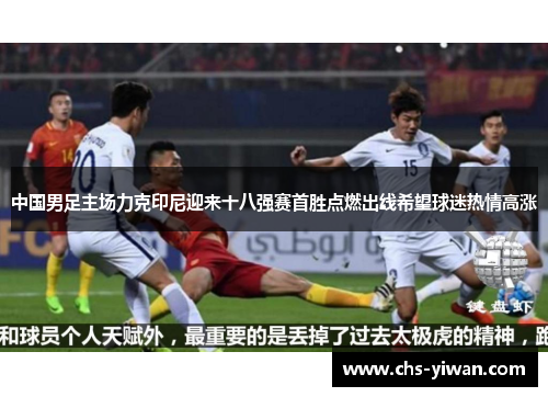 中国男足主场力克印尼迎来十八强赛首胜点燃出线希望球迷热情高涨