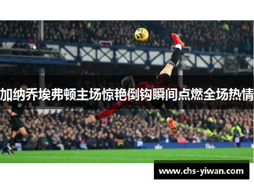 加纳乔埃弗顿主场惊艳倒钩瞬间点燃全场热情 加纳乔埃弗顿主场惊艳倒钩瞬间点燃全场热情